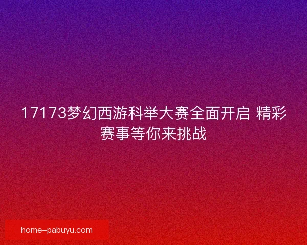 17173梦幻西游科举大赛全面开启 精彩赛事等你来挑战