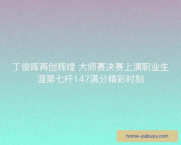 丁俊晖再创辉煌 大师赛决赛上演职业生涯第七杆147满分精彩时刻
