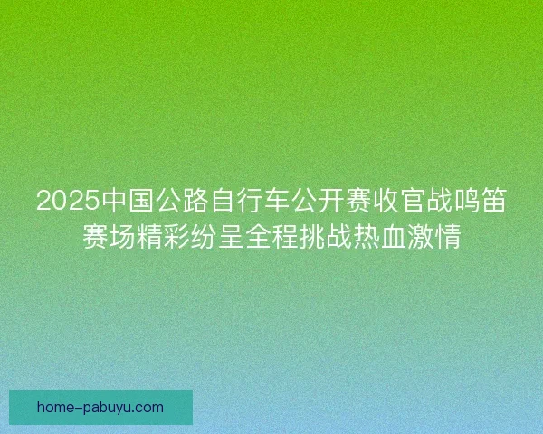 2025中国公路自行车公开赛收官战鸣笛赛场精彩纷呈全程挑战热血激情